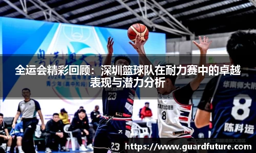 全运会精彩回顾：深圳篮球队在耐力赛中的卓越表现与潜力分析