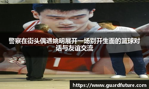 警察在街头偶遇姚明展开一场别开生面的篮球对话与友谊交流