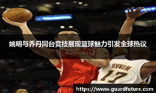姚明与乔丹同台竞技展现篮球魅力引发全球热议