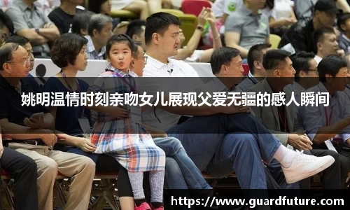 姚明温情时刻亲吻女儿展现父爱无疆的感人瞬间