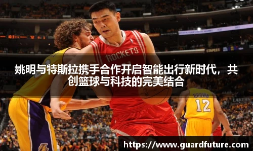 姚明与特斯拉携手合作开启智能出行新时代，共创篮球与科技的完美结合