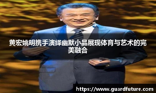 黄宏姚明携手演绎幽默小品展现体育与艺术的完美融合