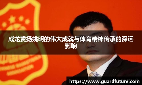 成龙赞扬姚明的伟大成就与体育精神传承的深远影响