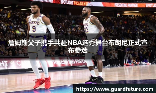 詹姆斯父子携手共赴NBA选秀舞台布朗尼正式宣布参选